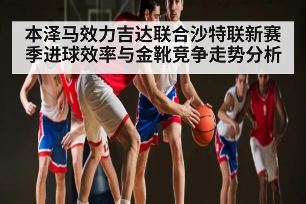 本泽马效力吉达联合沙特联新赛季进球效率与金靴竞争走势分析